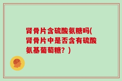 肾骨片含硫酸氨糖吗(肾骨片中是否含有硫酸氨基葡萄糖？)