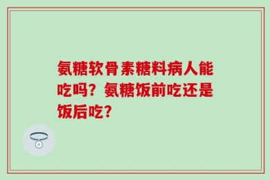 氨糖软骨素糖料病人能吃吗？氨糖饭前吃还是饭后吃？