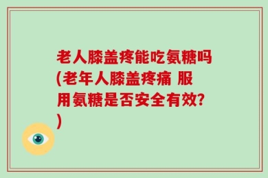 老人膝盖疼能吃氨糖吗(老年人膝盖疼痛 服用氨糖是否安全有效？)