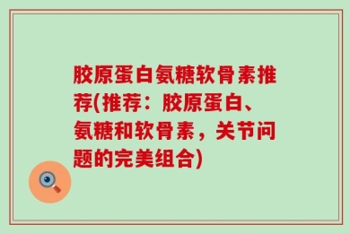 胶原蛋白氨糖软骨素推荐(推荐：胶原蛋白、氨糖和软骨素，关节问题的完美组合)