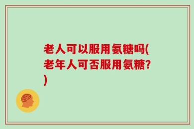 老人可以服用氨糖吗(老年人可否服用氨糖？)