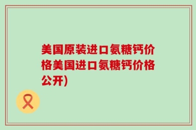 美国原装进口氨糖钙价格美国进口氨糖钙价格公开)