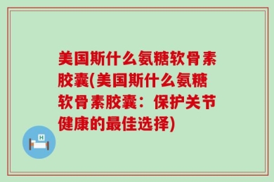 美国斯什么氨糖软骨素胶囊(美国斯什么氨糖软骨素胶囊：保护关节健康的最佳选择)