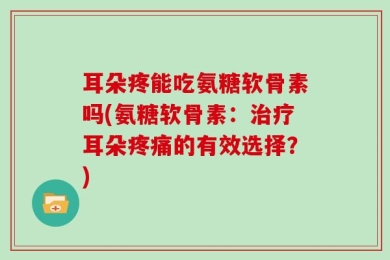 耳朵疼能吃氨糖软骨素吗(氨糖软骨素：治疗耳朵疼痛的有效选择？)