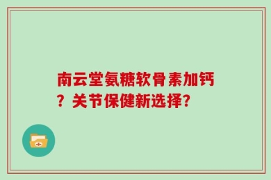 南云堂氨糖软骨素加钙？关节保健新选择？