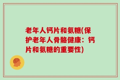 老年人钙片和氨糖(保护老年人骨骼健康：钙片和氨糖的重要性)