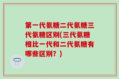 第一代氨糖二代氨糖三代氨糖区别(三代氨糖相比一代和二代氨糖有哪些区别？)