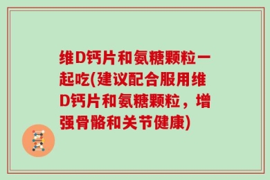 维D钙片和氨糖颗粒一起吃(建议配合服用维D钙片和氨糖颗粒，增强骨骼和关节健康)