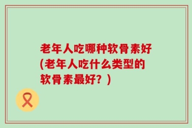 老年人吃哪种软骨素好(老年人吃什么类型的软骨素最好？)