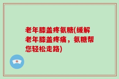 老年膝盖疼氨糖(缓解老年膝盖疼痛，氨糖帮您轻松走路)