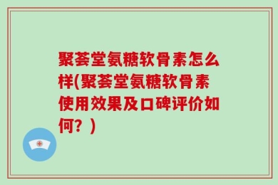 聚荟堂氨糖软骨素怎么样(聚荟堂氨糖软骨素使用效果及口碑评价如何？)