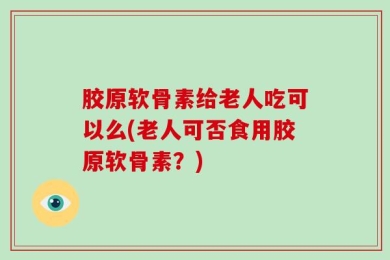 胶原软骨素给老人吃可以么(老人可否食用胶原软骨素？)