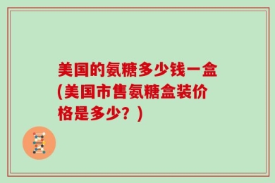 美国的氨糖多少钱一盒(美国市售氨糖盒装价格是多少？)