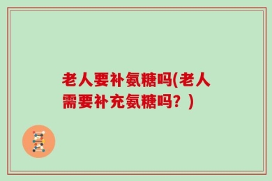 老人要补氨糖吗(老人需要补充氨糖吗？)