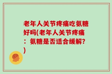 老年人关节疼痛吃氨糖好吗(老年人关节疼痛：氨糖是否适合缓解？)