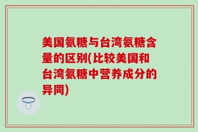 美国氨糖与台湾氨糖含量的区别(比较美国和台湾氨糖中营养成分的异同)