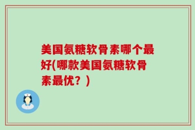 美国氨糖软骨素哪个最好(哪款美国氨糖软骨素最优？)