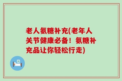 老人氨糖补充(老年人关节健康必备！氨糖补充品让你轻松行走)