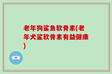 老年狗鲨鱼软骨素(老年犬鲨软骨素有益健康)