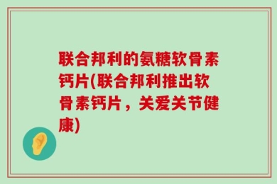 联合邦利的氨糖软骨素钙片(联合邦利推出软骨素钙片，关爱关节健康)