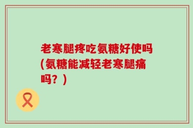 老寒腿疼吃氨糖好使吗(氨糖能减轻老寒腿痛吗？)