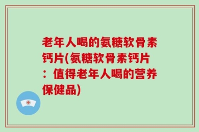 老年人喝的氨糖软骨素钙片(氨糖软骨素钙片：值得老年人喝的营养保健品)