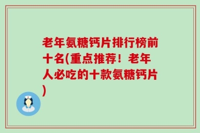 老年氨糖钙片排行榜前十名(重点推荐！老年人必吃的十款氨糖钙片)
