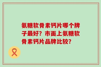 氨糖软骨素钙片哪个牌子最好？市面上氨糖软骨素钙片品牌比较？