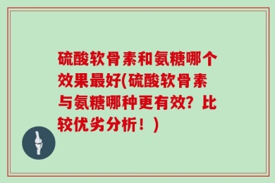 硫酸软骨素和氨糖哪个效果最好(硫酸软骨素与氨糖哪种更有效？比较优劣分析！)