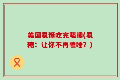 美国氨糖吃完瞌睡(氨糖：让你不再瞌睡？)