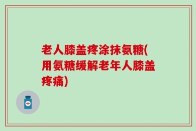 老人膝盖疼涂抹氨糖(用氨糖缓解老年人膝盖疼痛)