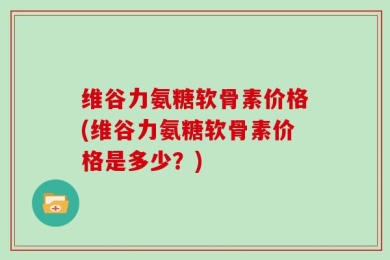 维谷力氨糖软骨素价格(维谷力氨糖软骨素价格是多少？)
