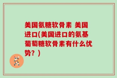 美国氨糖软骨素 美国进口(美国进口的氨基葡萄糖软骨素有什么优势？)