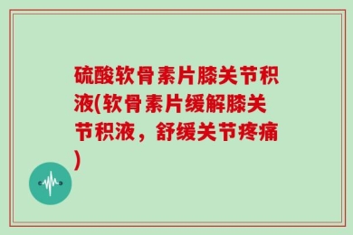 硫酸软骨素片膝关节积液(软骨素片缓解膝关节积液，舒缓关节疼痛)