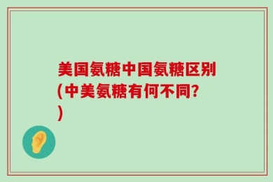 美国氨糖中国氨糖区别(中美氨糖有何不同？)