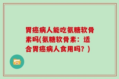 胃癌病人能吃氨糖软骨素吗(氨糖软骨素：适合胃癌病人食用吗？)