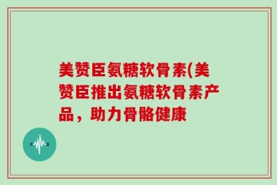 美赞臣氨糖软骨素(美赞臣推出氨糖软骨素产品，助力骨骼健康