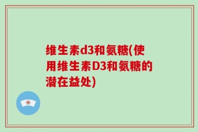 维生素d3和氨糖(使用维生素D3和氨糖的潜在益处)