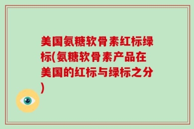 美国氨糖软骨素红标绿标(氨糖软骨素产品在美国的红标与绿标之分)
