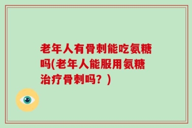 老年人有骨刺能吃氨糖吗(老年人能服用氨糖治疗骨刺吗？)