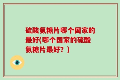 硫酸氨糖片哪个国家的最好(哪个国家的硫酸氨糖片最好？)