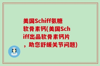 美国Schiff氨糖软骨素钙(美国Schiff出品软骨素钙片，助您舒缓关节问题)