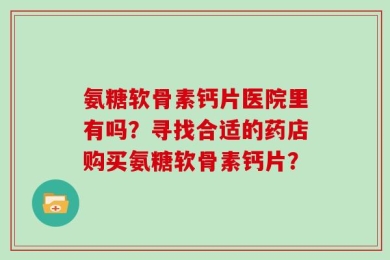 氨糖软骨素钙片医院里有吗？寻找合适的药店购买氨糖软骨素钙片？