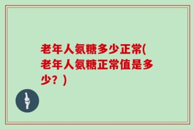 老年人氨糖多少正常(老年人氨糖正常值是多少？)