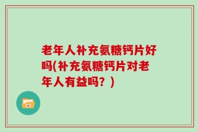 老年人补充氨糖钙片好吗(补充氨糖钙片对老年人有益吗？)