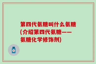 第四代氨糖叫什么氨糖(介绍第四代氨糖——氨糖化学修饰剂)