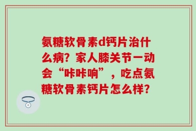 氨糖软骨素d钙片治什么病？家人膝关节一动会“咔咔响”，吃点氨糖软骨素钙片怎么样？