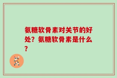 氨糖软骨素对关节的好处？氨糖软骨素是什么？