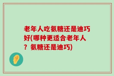 老年人吃氨糖还是迪巧好(哪种更适合老年人？氨糖还是迪巧)