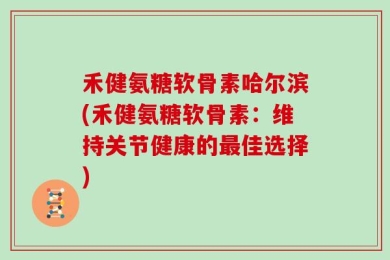 禾健氨糖软骨素哈尔滨(禾健氨糖软骨素：维持关节健康的最佳选择)